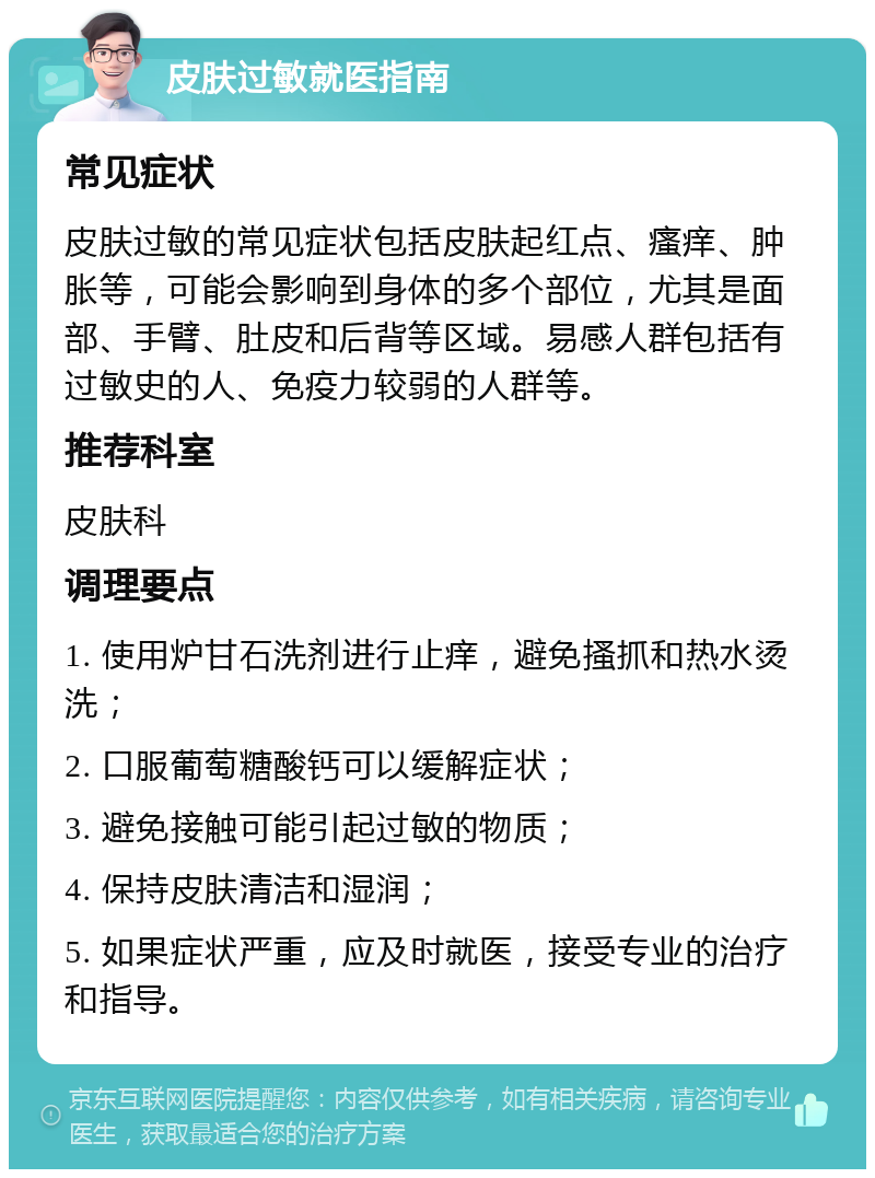 皮肤过敏就医指南 常见症状 皮肤过敏的常见症状包括皮肤起红点、瘙痒、肿胀等，可能会影响到身体的多个部位，尤其是面部、手臂、肚皮和后背等区域。易感人群包括有过敏史的人、免疫力较弱的人群等。 推荐科室 皮肤科 调理要点 1. 使用炉甘石洗剂进行止痒，避免搔抓和热水烫洗； 2. 口服葡萄糖酸钙可以缓解症状； 3. 避免接触可能引起过敏的物质； 4. 保持皮肤清洁和湿润； 5. 如果症状严重，应及时就医，接受专业的治疗和指导。