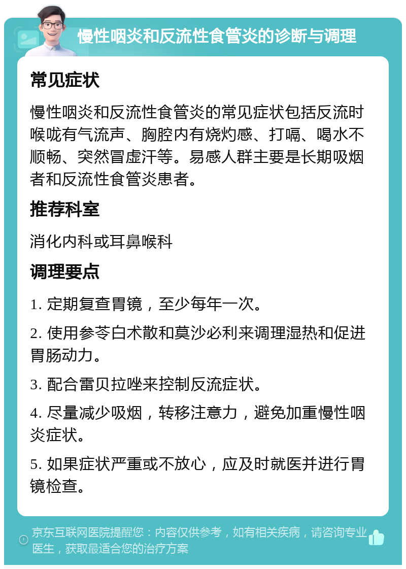 慢性咽炎和反流性食管炎的诊断与调理 常见症状 慢性咽炎和反流性食管炎的常见症状包括反流时喉咙有气流声、胸腔内有烧灼感、打嗝、喝水不顺畅、突然冒虚汗等。易感人群主要是长期吸烟者和反流性食管炎患者。 推荐科室 消化内科或耳鼻喉科 调理要点 1. 定期复查胃镜，至少每年一次。 2. 使用参苓白术散和莫沙必利来调理湿热和促进胃肠动力。 3. 配合雷贝拉唑来控制反流症状。 4. 尽量减少吸烟，转移注意力，避免加重慢性咽炎症状。 5. 如果症状严重或不放心，应及时就医并进行胃镜检查。