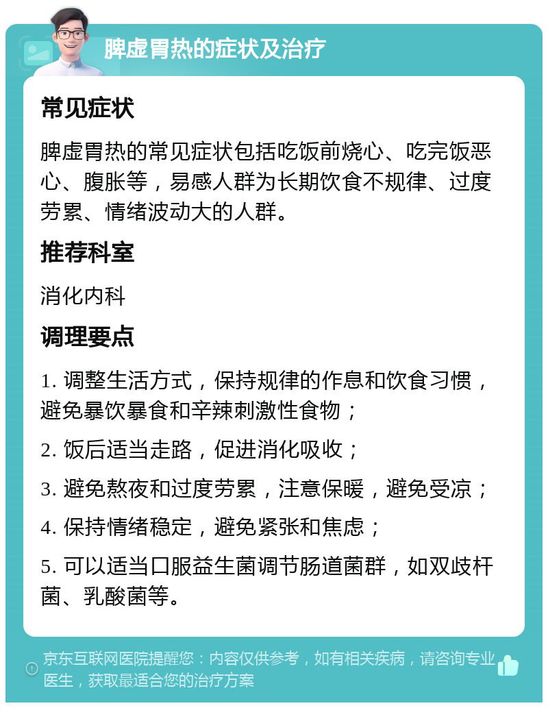 脾虚胃热的症状及治疗 常见症状 脾虚胃热的常见症状包括吃饭前烧心、吃完饭恶心、腹胀等，易感人群为长期饮食不规律、过度劳累、情绪波动大的人群。 推荐科室 消化内科 调理要点 1. 调整生活方式，保持规律的作息和饮食习惯，避免暴饮暴食和辛辣刺激性食物； 2. 饭后适当走路，促进消化吸收； 3. 避免熬夜和过度劳累，注意保暖，避免受凉； 4. 保持情绪稳定，避免紧张和焦虑； 5. 可以适当口服益生菌调节肠道菌群，如双歧杆菌、乳酸菌等。