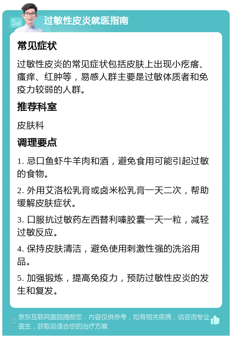 过敏性皮炎就医指南 常见症状 过敏性皮炎的常见症状包括皮肤上出现小疙瘩、瘙痒、红肿等，易感人群主要是过敏体质者和免疫力较弱的人群。 推荐科室 皮肤科 调理要点 1. 忌口鱼虾牛羊肉和酒，避免食用可能引起过敏的食物。 2. 外用艾洛松乳膏或卤米松乳膏一天二次，帮助缓解皮肤症状。 3. 口服抗过敏药左西替利嗪胶囊一天一粒，减轻过敏反应。 4. 保持皮肤清洁，避免使用刺激性强的洗浴用品。 5. 加强锻炼，提高免疫力，预防过敏性皮炎的发生和复发。