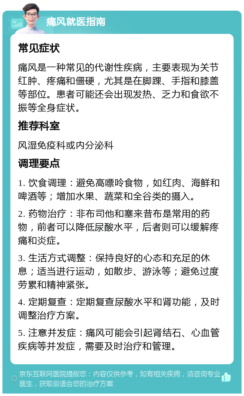 痛风就医指南 常见症状 痛风是一种常见的代谢性疾病，主要表现为关节红肿、疼痛和僵硬，尤其是在脚踝、手指和膝盖等部位。患者可能还会出现发热、乏力和食欲不振等全身症状。 推荐科室 风湿免疫科或内分泌科 调理要点 1. 饮食调理：避免高嘌呤食物，如红肉、海鲜和啤酒等；增加水果、蔬菜和全谷类的摄入。 2. 药物治疗：非布司他和塞来昔布是常用的药物，前者可以降低尿酸水平，后者则可以缓解疼痛和炎症。 3. 生活方式调整：保持良好的心态和充足的休息；适当进行运动，如散步、游泳等；避免过度劳累和精神紧张。 4. 定期复查：定期复查尿酸水平和肾功能，及时调整治疗方案。 5. 注意并发症：痛风可能会引起肾结石、心血管疾病等并发症，需要及时治疗和管理。