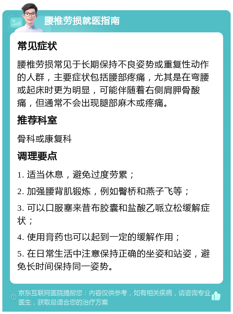 腰椎劳损就医指南 常见症状 腰椎劳损常见于长期保持不良姿势或重复性动作的人群，主要症状包括腰部疼痛，尤其是在弯腰或起床时更为明显，可能伴随着右侧肩胛骨酸痛，但通常不会出现腿部麻木或疼痛。 推荐科室 骨科或康复科 调理要点 1. 适当休息，避免过度劳累； 2. 加强腰背肌锻炼，例如臀桥和燕子飞等； 3. 可以口服塞来昔布胶囊和盐酸乙哌立松缓解症状； 4. 使用膏药也可以起到一定的缓解作用； 5. 在日常生活中注意保持正确的坐姿和站姿，避免长时间保持同一姿势。