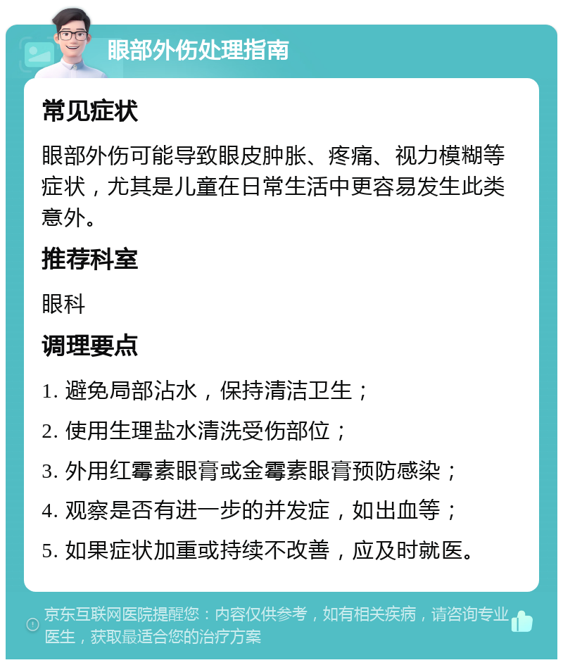 眼部外伤处理指南 常见症状 眼部外伤可能导致眼皮肿胀、疼痛、视力模糊等症状，尤其是儿童在日常生活中更容易发生此类意外。 推荐科室 眼科 调理要点 1. 避免局部沾水，保持清洁卫生； 2. 使用生理盐水清洗受伤部位； 3. 外用红霉素眼膏或金霉素眼膏预防感染； 4. 观察是否有进一步的并发症，如出血等； 5. 如果症状加重或持续不改善，应及时就医。