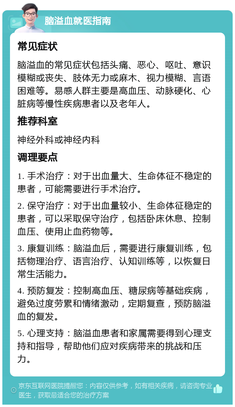 脑溢血就医指南 常见症状 脑溢血的常见症状包括头痛、恶心、呕吐、意识模糊或丧失、肢体无力或麻木、视力模糊、言语困难等。易感人群主要是高血压、动脉硬化、心脏病等慢性疾病患者以及老年人。 推荐科室 神经外科或神经内科 调理要点 1. 手术治疗：对于出血量大、生命体征不稳定的患者，可能需要进行手术治疗。 2. 保守治疗：对于出血量较小、生命体征稳定的患者，可以采取保守治疗，包括卧床休息、控制血压、使用止血药物等。 3. 康复训练：脑溢血后，需要进行康复训练，包括物理治疗、语言治疗、认知训练等，以恢复日常生活能力。 4. 预防复发：控制高血压、糖尿病等基础疾病，避免过度劳累和情绪激动，定期复查，预防脑溢血的复发。 5. 心理支持：脑溢血患者和家属需要得到心理支持和指导，帮助他们应对疾病带来的挑战和压力。