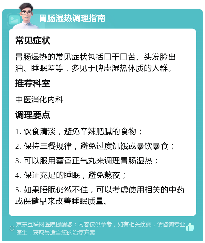 胃肠湿热调理指南 常见症状 胃肠湿热的常见症状包括口干口苦、头发脸出油、睡眠差等，多见于脾虚湿热体质的人群。 推荐科室 中医消化内科 调理要点 1. 饮食清淡，避免辛辣肥腻的食物； 2. 保持三餐规律，避免过度饥饿或暴饮暴食； 3. 可以服用藿香正气丸来调理胃肠湿热； 4. 保证充足的睡眠，避免熬夜； 5. 如果睡眠仍然不佳，可以考虑使用相关的中药或保健品来改善睡眠质量。