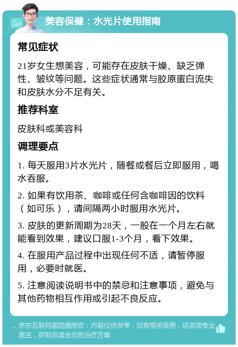 美容保健：水光片使用指南 常见症状 21岁女生想美容，可能存在皮肤干燥、缺乏弹性、皱纹等问题。这些症状通常与胶原蛋白流失和皮肤水分不足有关。 推荐科室 皮肤科或美容科 调理要点 1. 每天服用3片水光片，随餐或餐后立即服用，喝水吞服。 2. 如果有饮用茶、咖啡或任何含咖啡因的饮料（如可乐），请间隔两小时服用水光片。 3. 皮肤的更新周期为28天，一般在一个月左右就能看到效果，建议口服1-3个月，看下效果。 4. 在服用产品过程中出现任何不适，请暂停服用，必要时就医。 5. 注意阅读说明书中的禁忌和注意事项，避免与其他药物相互作用或引起不良反应。