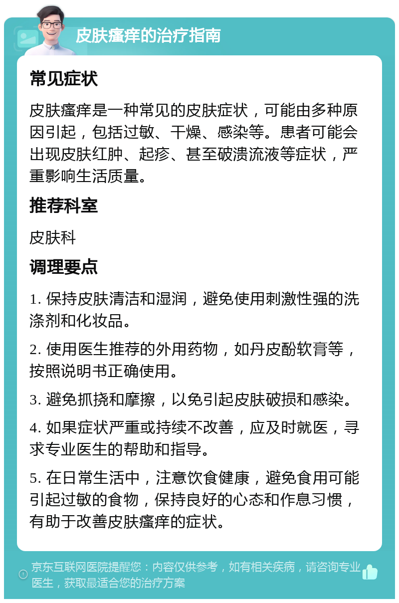 皮肤瘙痒的治疗指南 常见症状 皮肤瘙痒是一种常见的皮肤症状，可能由多种原因引起，包括过敏、干燥、感染等。患者可能会出现皮肤红肿、起疹、甚至破溃流液等症状，严重影响生活质量。 推荐科室 皮肤科 调理要点 1. 保持皮肤清洁和湿润，避免使用刺激性强的洗涤剂和化妆品。 2. 使用医生推荐的外用药物，如丹皮酚软膏等，按照说明书正确使用。 3. 避免抓挠和摩擦，以免引起皮肤破损和感染。 4. 如果症状严重或持续不改善，应及时就医，寻求专业医生的帮助和指导。 5. 在日常生活中，注意饮食健康，避免食用可能引起过敏的食物，保持良好的心态和作息习惯，有助于改善皮肤瘙痒的症状。