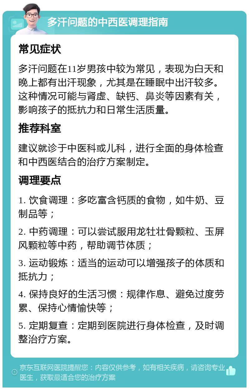 多汗问题的中西医调理指南 常见症状 多汗问题在11岁男孩中较为常见，表现为白天和晚上都有出汗现象，尤其是在睡眠中出汗较多。这种情况可能与肾虚、缺钙、鼻炎等因素有关，影响孩子的抵抗力和日常生活质量。 推荐科室 建议就诊于中医科或儿科，进行全面的身体检查和中西医结合的治疗方案制定。 调理要点 1. 饮食调理：多吃富含钙质的食物，如牛奶、豆制品等； 2. 中药调理：可以尝试服用龙牡壮骨颗粒、玉屏风颗粒等中药，帮助调节体质； 3. 运动锻炼：适当的运动可以增强孩子的体质和抵抗力； 4. 保持良好的生活习惯：规律作息、避免过度劳累、保持心情愉快等； 5. 定期复查：定期到医院进行身体检查，及时调整治疗方案。