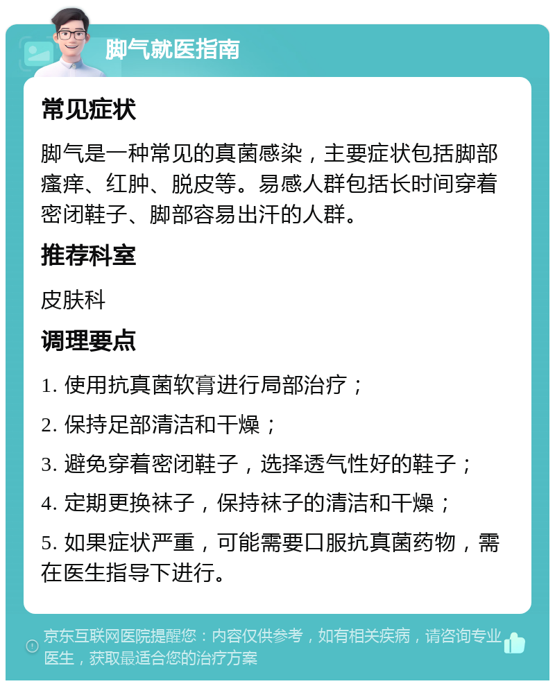 脚气就医指南 常见症状 脚气是一种常见的真菌感染，主要症状包括脚部瘙痒、红肿、脱皮等。易感人群包括长时间穿着密闭鞋子、脚部容易出汗的人群。 推荐科室 皮肤科 调理要点 1. 使用抗真菌软膏进行局部治疗； 2. 保持足部清洁和干燥； 3. 避免穿着密闭鞋子，选择透气性好的鞋子； 4. 定期更换袜子，保持袜子的清洁和干燥； 5. 如果症状严重，可能需要口服抗真菌药物，需在医生指导下进行。