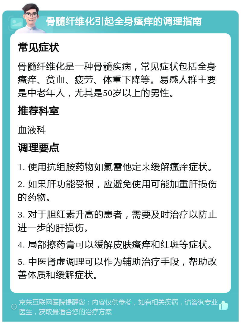 骨髓纤维化引起全身瘙痒的调理指南 常见症状 骨髓纤维化是一种骨髓疾病，常见症状包括全身瘙痒、贫血、疲劳、体重下降等。易感人群主要是中老年人，尤其是50岁以上的男性。 推荐科室 血液科 调理要点 1. 使用抗组胺药物如氯雷他定来缓解瘙痒症状。 2. 如果肝功能受损，应避免使用可能加重肝损伤的药物。 3. 对于胆红素升高的患者，需要及时治疗以防止进一步的肝损伤。 4. 局部擦药膏可以缓解皮肤瘙痒和红斑等症状。 5. 中医肾虚调理可以作为辅助治疗手段，帮助改善体质和缓解症状。