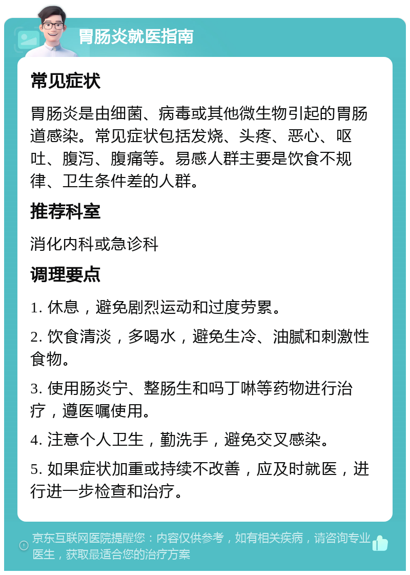 胃肠炎就医指南 常见症状 胃肠炎是由细菌、病毒或其他微生物引起的胃肠道感染。常见症状包括发烧、头疼、恶心、呕吐、腹泻、腹痛等。易感人群主要是饮食不规律、卫生条件差的人群。 推荐科室 消化内科或急诊科 调理要点 1. 休息，避免剧烈运动和过度劳累。 2. 饮食清淡，多喝水，避免生冷、油腻和刺激性食物。 3. 使用肠炎宁、整肠生和吗丁啉等药物进行治疗，遵医嘱使用。 4. 注意个人卫生，勤洗手，避免交叉感染。 5. 如果症状加重或持续不改善，应及时就医，进行进一步检查和治疗。