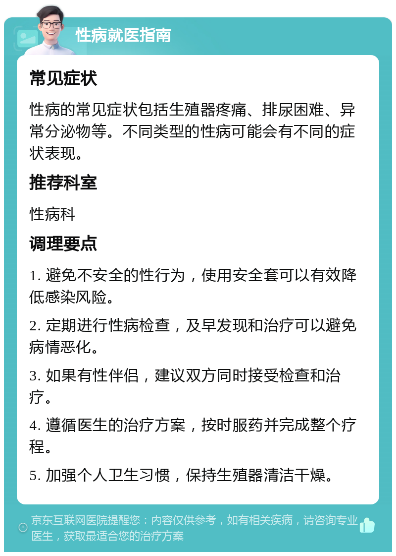 性病就医指南 常见症状 性病的常见症状包括生殖器疼痛、排尿困难、异常分泌物等。不同类型的性病可能会有不同的症状表现。 推荐科室 性病科 调理要点 1. 避免不安全的性行为，使用安全套可以有效降低感染风险。 2. 定期进行性病检查，及早发现和治疗可以避免病情恶化。 3. 如果有性伴侣，建议双方同时接受检查和治疗。 4. 遵循医生的治疗方案，按时服药并完成整个疗程。 5. 加强个人卫生习惯，保持生殖器清洁干燥。