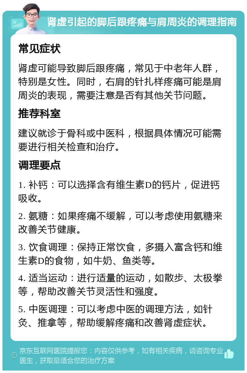 肾虚引起的脚后跟疼痛与肩周炎的调理指南 常见症状 肾虚可能导致脚后跟疼痛，常见于中老年人群，特别是女性。同时，右肩的针扎样疼痛可能是肩周炎的表现，需要注意是否有其他关节问题。 推荐科室 建议就诊于骨科或中医科，根据具体情况可能需要进行相关检查和治疗。 调理要点 1. 补钙：可以选择含有维生素D的钙片，促进钙吸收。 2. 氨糖：如果疼痛不缓解，可以考虑使用氨糖来改善关节健康。 3. 饮食调理：保持正常饮食，多摄入富含钙和维生素D的食物，如牛奶、鱼类等。 4. 适当运动：进行适量的运动，如散步、太极拳等，帮助改善关节灵活性和强度。 5. 中医调理：可以考虑中医的调理方法，如针灸、推拿等，帮助缓解疼痛和改善肾虚症状。