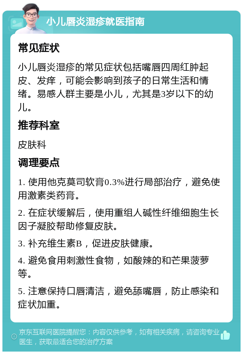 小儿唇炎湿疹就医指南 常见症状 小儿唇炎湿疹的常见症状包括嘴唇四周红肿起皮、发痒，可能会影响到孩子的日常生活和情绪。易感人群主要是小儿，尤其是3岁以下的幼儿。 推荐科室 皮肤科 调理要点 1. 使用他克莫司软膏0.3%进行局部治疗，避免使用激素类药膏。 2. 在症状缓解后，使用重组人碱性纤维细胞生长因子凝胶帮助修复皮肤。 3. 补充维生素B，促进皮肤健康。 4. 避免食用刺激性食物，如酸辣的和芒果菠萝等。 5. 注意保持口唇清洁，避免舔嘴唇，防止感染和症状加重。