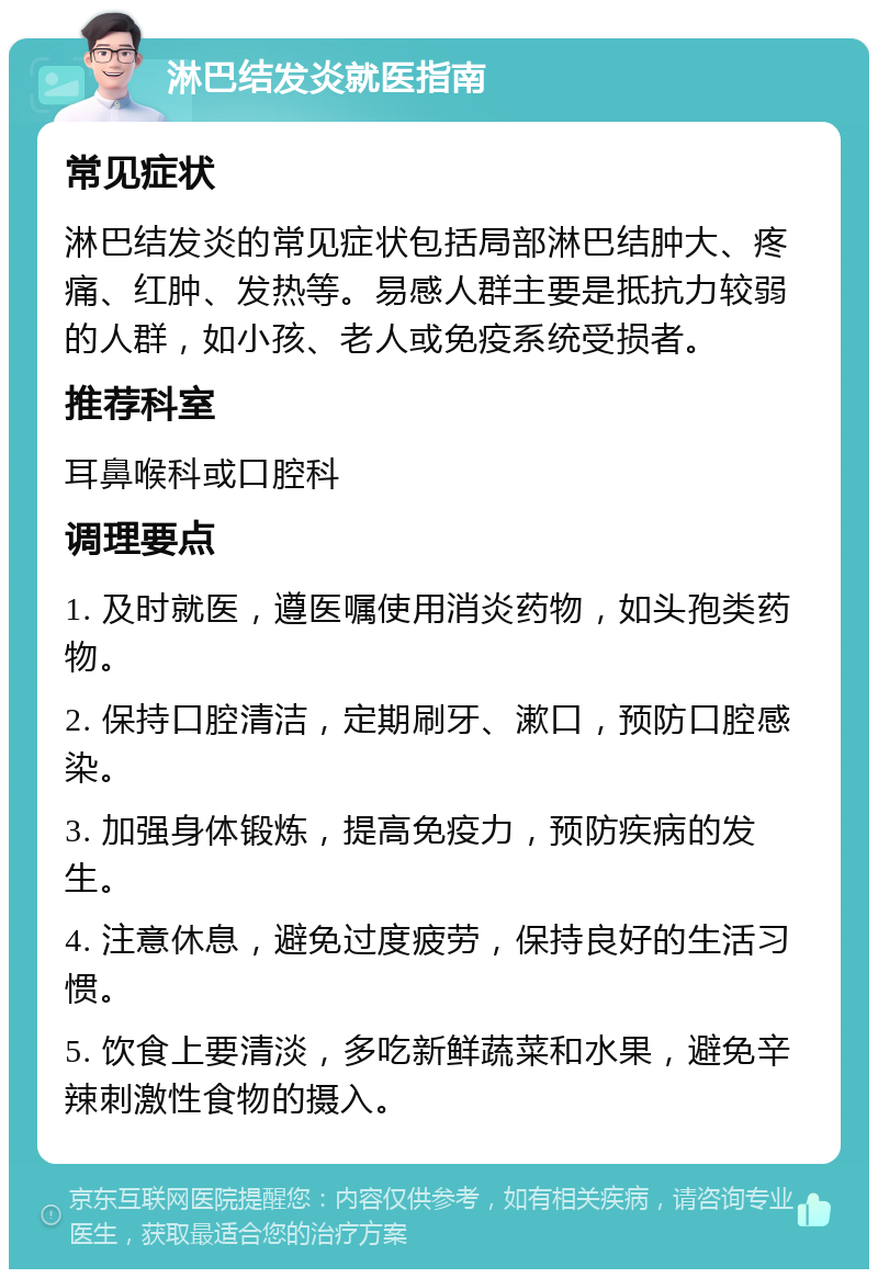 淋巴结发炎就医指南 常见症状 淋巴结发炎的常见症状包括局部淋巴结肿大、疼痛、红肿、发热等。易感人群主要是抵抗力较弱的人群，如小孩、老人或免疫系统受损者。 推荐科室 耳鼻喉科或口腔科 调理要点 1. 及时就医，遵医嘱使用消炎药物，如头孢类药物。 2. 保持口腔清洁，定期刷牙、漱口，预防口腔感染。 3. 加强身体锻炼，提高免疫力，预防疾病的发生。 4. 注意休息，避免过度疲劳，保持良好的生活习惯。 5. 饮食上要清淡，多吃新鲜蔬菜和水果，避免辛辣刺激性食物的摄入。