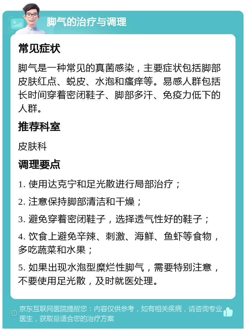 脚气的治疗与调理 常见症状 脚气是一种常见的真菌感染，主要症状包括脚部皮肤红点、蜕皮、水泡和瘙痒等。易感人群包括长时间穿着密闭鞋子、脚部多汗、免疫力低下的人群。 推荐科室 皮肤科 调理要点 1. 使用达克宁和足光散进行局部治疗； 2. 注意保持脚部清洁和干燥； 3. 避免穿着密闭鞋子，选择透气性好的鞋子； 4. 饮食上避免辛辣、刺激、海鲜、鱼虾等食物，多吃蔬菜和水果； 5. 如果出现水泡型糜烂性脚气，需要特别注意，不要使用足光散，及时就医处理。