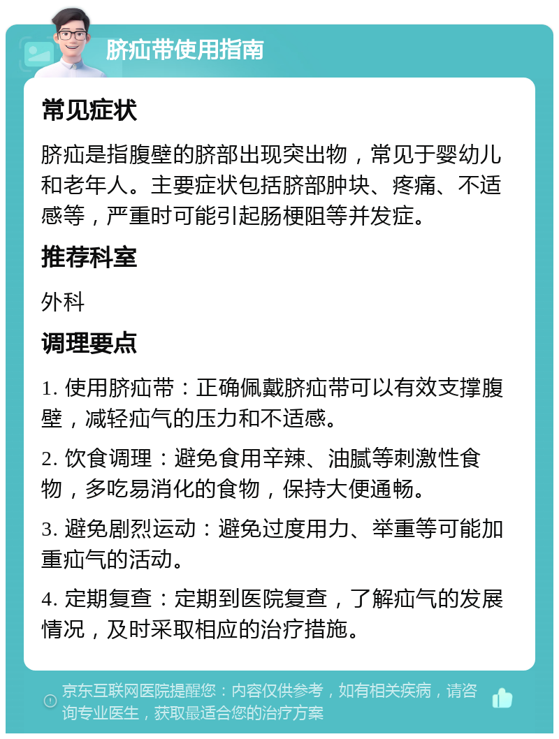 脐疝带使用指南 常见症状 脐疝是指腹壁的脐部出现突出物，常见于婴幼儿和老年人。主要症状包括脐部肿块、疼痛、不适感等，严重时可能引起肠梗阻等并发症。 推荐科室 外科 调理要点 1. 使用脐疝带：正确佩戴脐疝带可以有效支撑腹壁，减轻疝气的压力和不适感。 2. 饮食调理：避免食用辛辣、油腻等刺激性食物，多吃易消化的食物，保持大便通畅。 3. 避免剧烈运动：避免过度用力、举重等可能加重疝气的活动。 4. 定期复查：定期到医院复查，了解疝气的发展情况，及时采取相应的治疗措施。