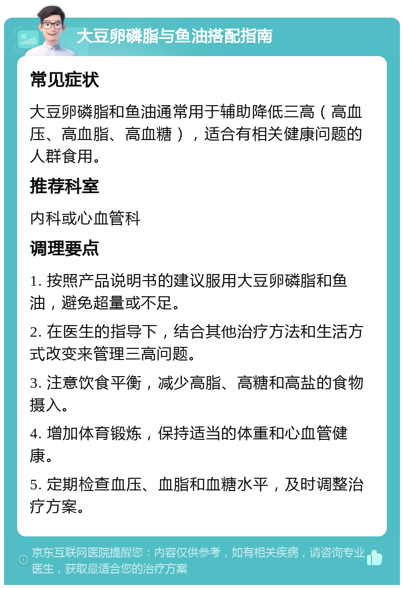 大豆卵磷脂与鱼油搭配指南 常见症状 大豆卵磷脂和鱼油通常用于辅助降低三高（高血压、高血脂、高血糖），适合有相关健康问题的人群食用。 推荐科室 内科或心血管科 调理要点 1. 按照产品说明书的建议服用大豆卵磷脂和鱼油，避免超量或不足。 2. 在医生的指导下，结合其他治疗方法和生活方式改变来管理三高问题。 3. 注意饮食平衡，减少高脂、高糖和高盐的食物摄入。 4. 增加体育锻炼，保持适当的体重和心血管健康。 5. 定期检查血压、血脂和血糖水平，及时调整治疗方案。