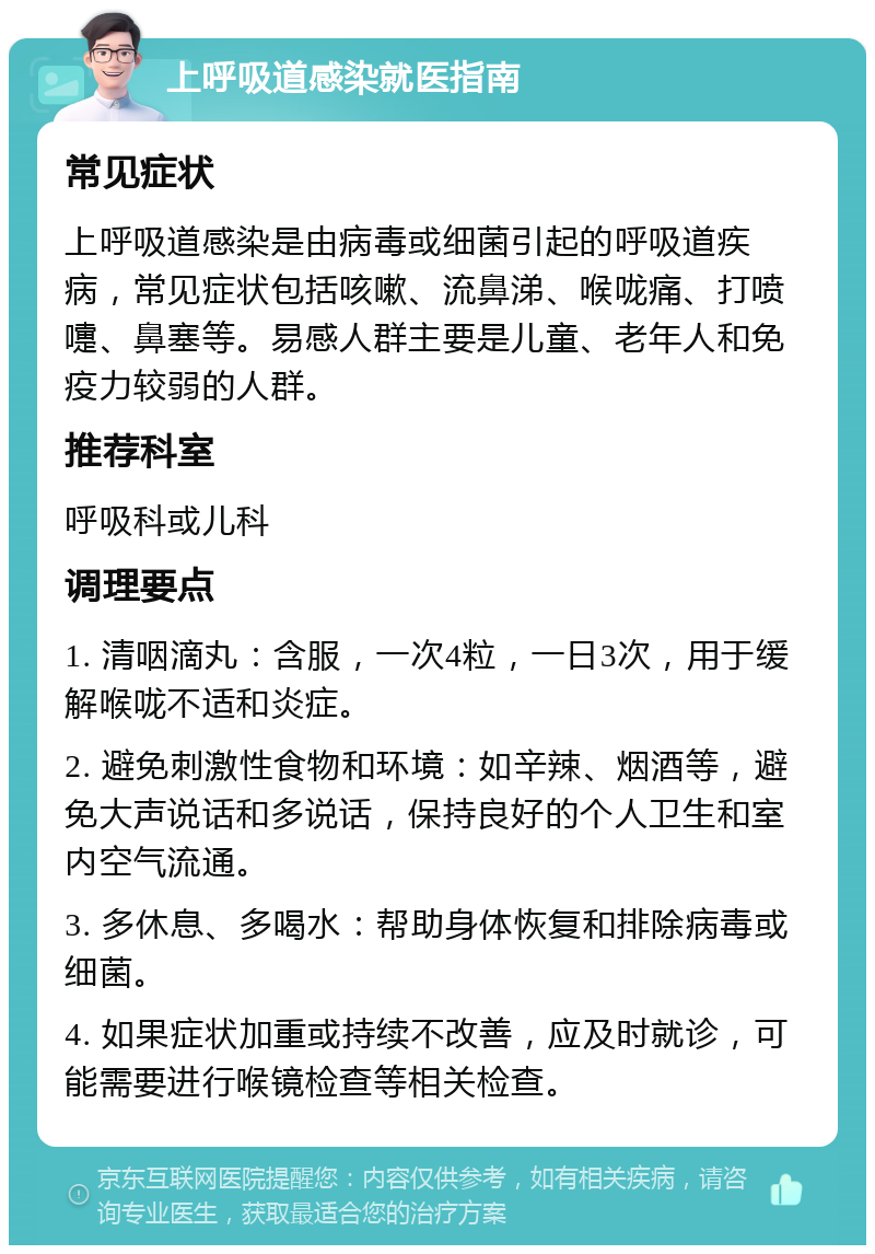 上呼吸道感染就医指南 常见症状 上呼吸道感染是由病毒或细菌引起的呼吸道疾病，常见症状包括咳嗽、流鼻涕、喉咙痛、打喷嚏、鼻塞等。易感人群主要是儿童、老年人和免疫力较弱的人群。 推荐科室 呼吸科或儿科 调理要点 1. 清咽滴丸：含服，一次4粒，一日3次，用于缓解喉咙不适和炎症。 2. 避免刺激性食物和环境：如辛辣、烟酒等，避免大声说话和多说话，保持良好的个人卫生和室内空气流通。 3. 多休息、多喝水：帮助身体恢复和排除病毒或细菌。 4. 如果症状加重或持续不改善，应及时就诊，可能需要进行喉镜检查等相关检查。