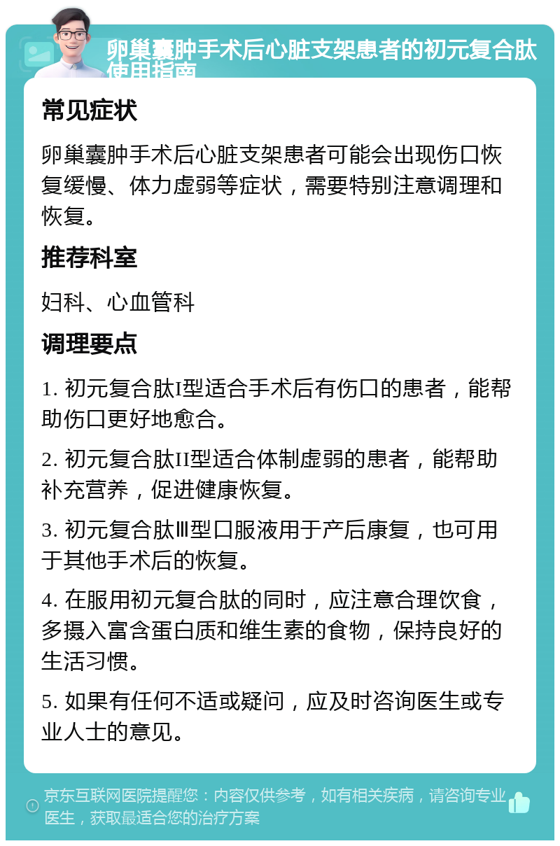 卵巢囊肿手术后心脏支架患者的初元复合肽使用指南 常见症状 卵巢囊肿手术后心脏支架患者可能会出现伤口恢复缓慢、体力虚弱等症状，需要特别注意调理和恢复。 推荐科室 妇科、心血管科 调理要点 1. 初元复合肽I型适合手术后有伤口的患者，能帮助伤口更好地愈合。 2. 初元复合肽II型适合体制虚弱的患者，能帮助补充营养，促进健康恢复。 3. 初元复合肽Ⅲ型口服液用于产后康复，也可用于其他手术后的恢复。 4. 在服用初元复合肽的同时，应注意合理饮食，多摄入富含蛋白质和维生素的食物，保持良好的生活习惯。 5. 如果有任何不适或疑问，应及时咨询医生或专业人士的意见。