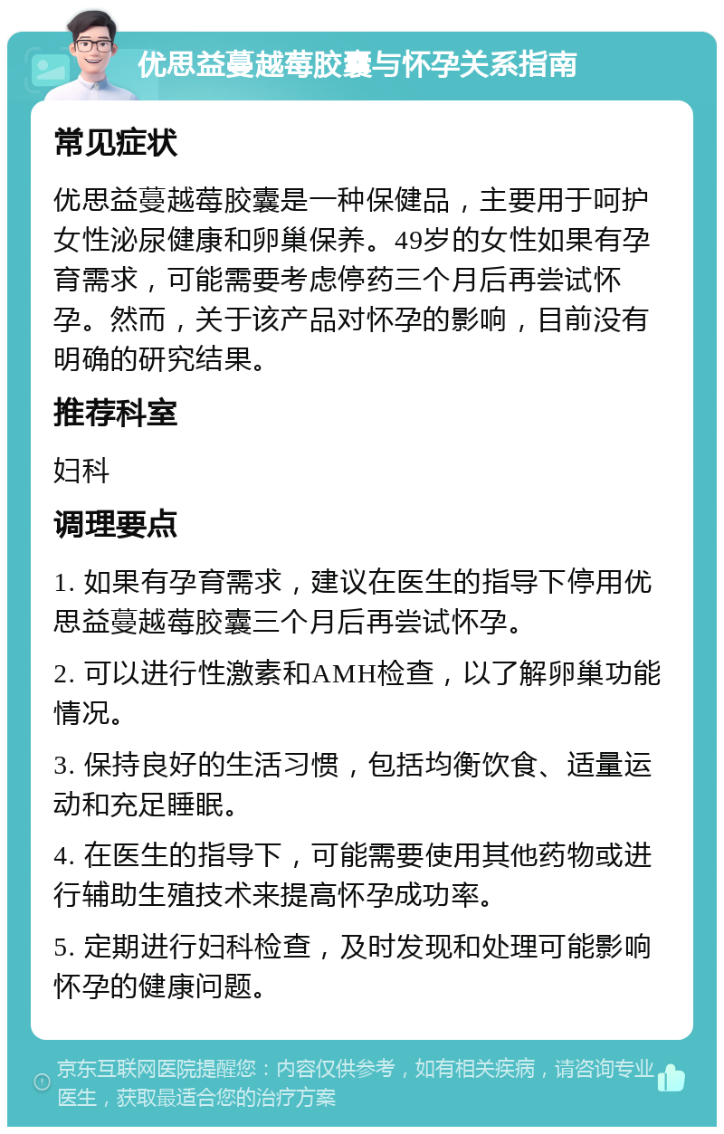 优思益蔓越莓胶囊与怀孕关系指南 常见症状 优思益蔓越莓胶囊是一种保健品，主要用于呵护女性泌尿健康和卵巢保养。49岁的女性如果有孕育需求，可能需要考虑停药三个月后再尝试怀孕。然而，关于该产品对怀孕的影响，目前没有明确的研究结果。 推荐科室 妇科 调理要点 1. 如果有孕育需求，建议在医生的指导下停用优思益蔓越莓胶囊三个月后再尝试怀孕。 2. 可以进行性激素和AMH检查，以了解卵巢功能情况。 3. 保持良好的生活习惯，包括均衡饮食、适量运动和充足睡眠。 4. 在医生的指导下，可能需要使用其他药物或进行辅助生殖技术来提高怀孕成功率。 5. 定期进行妇科检查，及时发现和处理可能影响怀孕的健康问题。