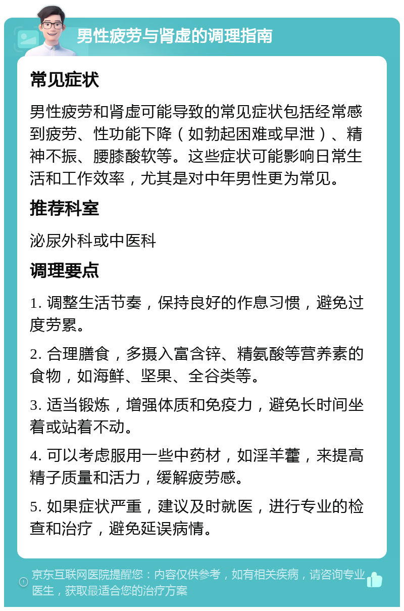 男性疲劳与肾虚的调理指南 常见症状 男性疲劳和肾虚可能导致的常见症状包括经常感到疲劳、性功能下降（如勃起困难或早泄）、精神不振、腰膝酸软等。这些症状可能影响日常生活和工作效率，尤其是对中年男性更为常见。 推荐科室 泌尿外科或中医科 调理要点 1. 调整生活节奏，保持良好的作息习惯，避免过度劳累。 2. 合理膳食，多摄入富含锌、精氨酸等营养素的食物，如海鲜、坚果、全谷类等。 3. 适当锻炼，增强体质和免疫力，避免长时间坐着或站着不动。 4. 可以考虑服用一些中药材，如淫羊藿，来提高精子质量和活力，缓解疲劳感。 5. 如果症状严重，建议及时就医，进行专业的检查和治疗，避免延误病情。