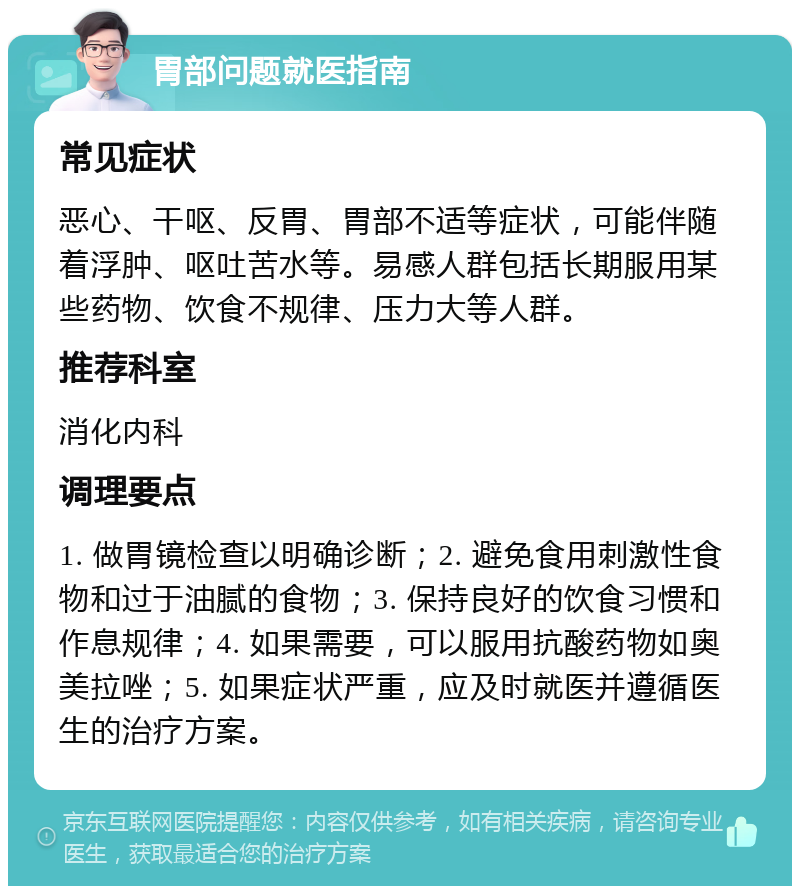 胃部问题就医指南 常见症状 恶心、干呕、反胃、胃部不适等症状，可能伴随着浮肿、呕吐苦水等。易感人群包括长期服用某些药物、饮食不规律、压力大等人群。 推荐科室 消化内科 调理要点 1. 做胃镜检查以明确诊断；2. 避免食用刺激性食物和过于油腻的食物；3. 保持良好的饮食习惯和作息规律；4. 如果需要，可以服用抗酸药物如奥美拉唑；5. 如果症状严重，应及时就医并遵循医生的治疗方案。