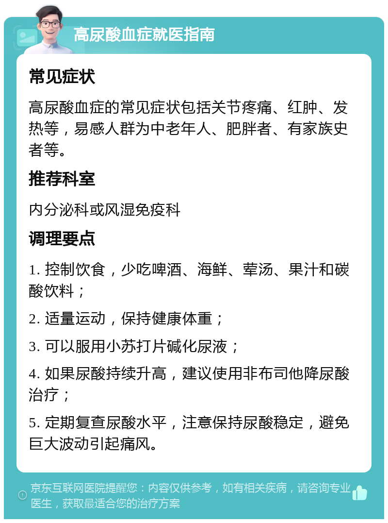 高尿酸血症就医指南 常见症状 高尿酸血症的常见症状包括关节疼痛、红肿、发热等，易感人群为中老年人、肥胖者、有家族史者等。 推荐科室 内分泌科或风湿免疫科 调理要点 1. 控制饮食，少吃啤酒、海鲜、荤汤、果汁和碳酸饮料； 2. 适量运动，保持健康体重； 3. 可以服用小苏打片碱化尿液； 4. 如果尿酸持续升高，建议使用非布司他降尿酸治疗； 5. 定期复查尿酸水平，注意保持尿酸稳定，避免巨大波动引起痛风。