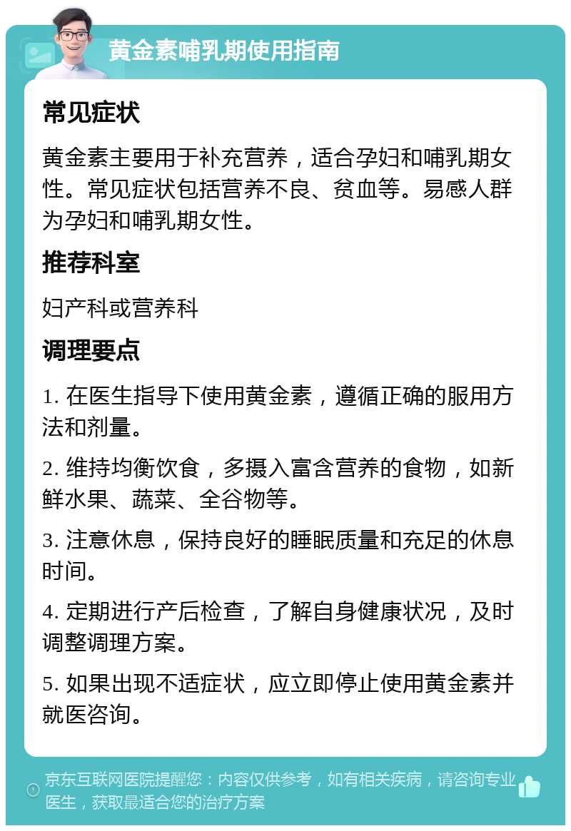 黄金素哺乳期使用指南 常见症状 黄金素主要用于补充营养，适合孕妇和哺乳期女性。常见症状包括营养不良、贫血等。易感人群为孕妇和哺乳期女性。 推荐科室 妇产科或营养科 调理要点 1. 在医生指导下使用黄金素，遵循正确的服用方法和剂量。 2. 维持均衡饮食，多摄入富含营养的食物，如新鲜水果、蔬菜、全谷物等。 3. 注意休息，保持良好的睡眠质量和充足的休息时间。 4. 定期进行产后检查，了解自身健康状况，及时调整调理方案。 5. 如果出现不适症状，应立即停止使用黄金素并就医咨询。