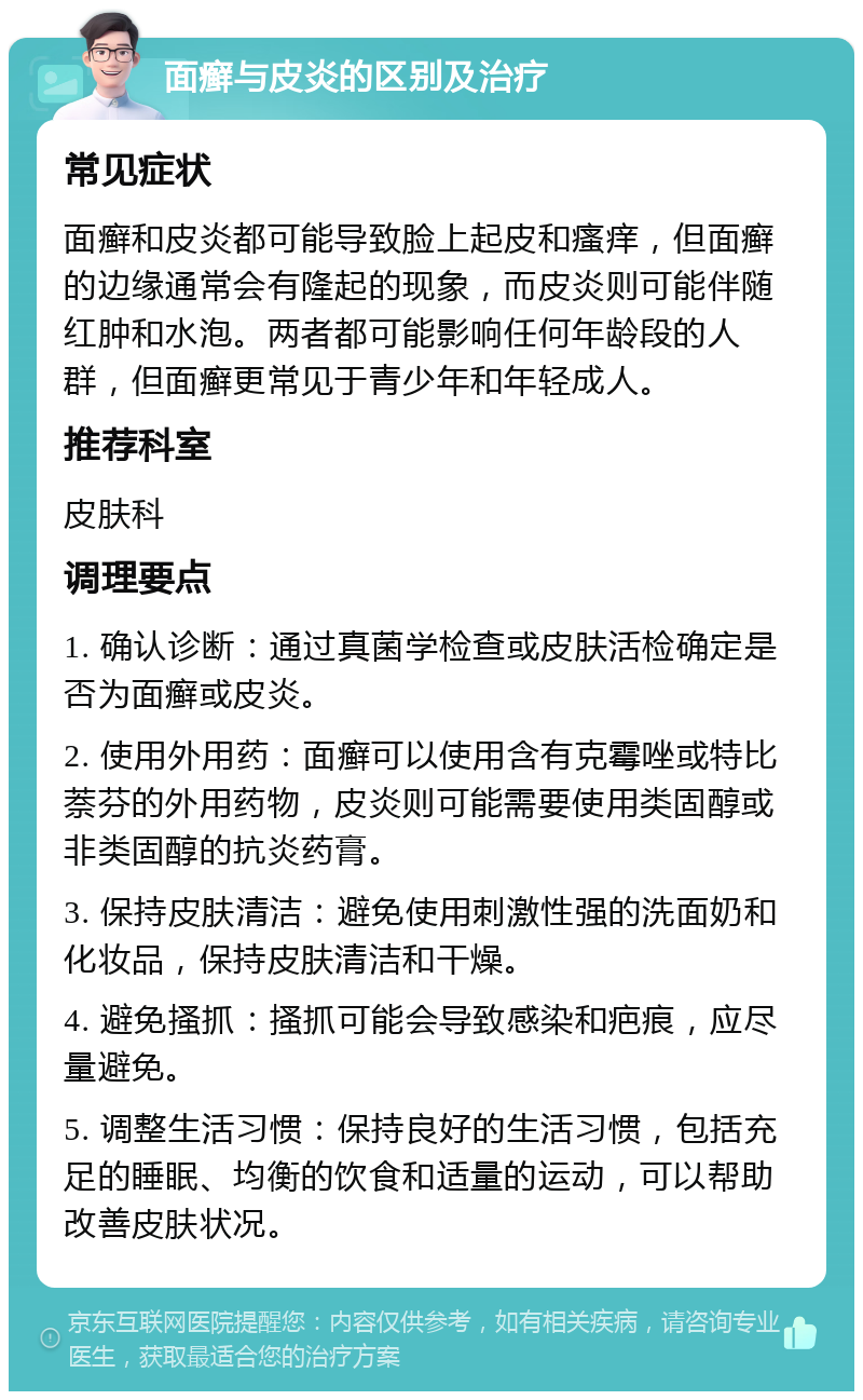 面癣与皮炎的区别及治疗 常见症状 面癣和皮炎都可能导致脸上起皮和瘙痒，但面癣的边缘通常会有隆起的现象，而皮炎则可能伴随红肿和水泡。两者都可能影响任何年龄段的人群，但面癣更常见于青少年和年轻成人。 推荐科室 皮肤科 调理要点 1. 确认诊断：通过真菌学检查或皮肤活检确定是否为面癣或皮炎。 2. 使用外用药：面癣可以使用含有克霉唑或特比萘芬的外用药物，皮炎则可能需要使用类固醇或非类固醇的抗炎药膏。 3. 保持皮肤清洁：避免使用刺激性强的洗面奶和化妆品，保持皮肤清洁和干燥。 4. 避免搔抓：搔抓可能会导致感染和疤痕，应尽量避免。 5. 调整生活习惯：保持良好的生活习惯，包括充足的睡眠、均衡的饮食和适量的运动，可以帮助改善皮肤状况。