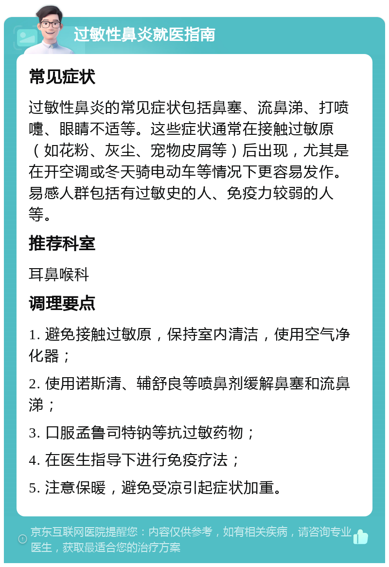 过敏性鼻炎就医指南 常见症状 过敏性鼻炎的常见症状包括鼻塞、流鼻涕、打喷嚏、眼睛不适等。这些症状通常在接触过敏原（如花粉、灰尘、宠物皮屑等）后出现，尤其是在开空调或冬天骑电动车等情况下更容易发作。易感人群包括有过敏史的人、免疫力较弱的人等。 推荐科室 耳鼻喉科 调理要点 1. 避免接触过敏原，保持室内清洁，使用空气净化器； 2. 使用诺斯清、辅舒良等喷鼻剂缓解鼻塞和流鼻涕； 3. 口服孟鲁司特钠等抗过敏药物； 4. 在医生指导下进行免疫疗法； 5. 注意保暖，避免受凉引起症状加重。