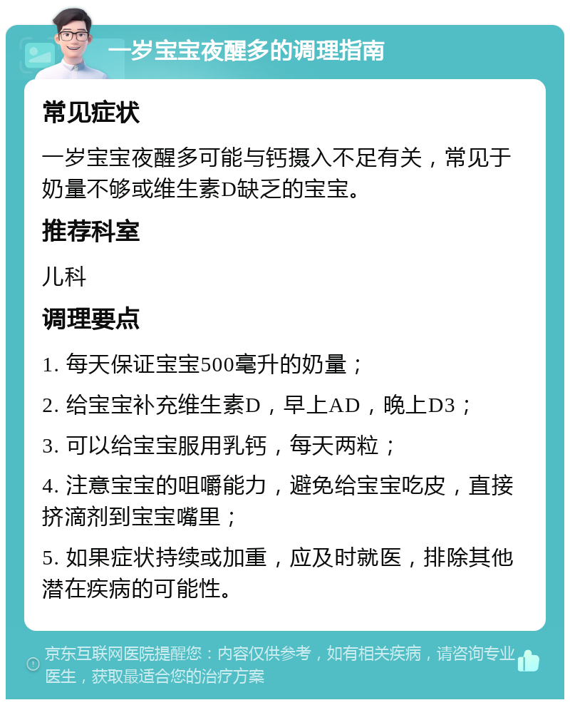 一岁宝宝夜醒多的调理指南 常见症状 一岁宝宝夜醒多可能与钙摄入不足有关，常见于奶量不够或维生素D缺乏的宝宝。 推荐科室 儿科 调理要点 1. 每天保证宝宝500毫升的奶量； 2. 给宝宝补充维生素D，早上AD，晚上D3； 3. 可以给宝宝服用乳钙，每天两粒； 4. 注意宝宝的咀嚼能力，避免给宝宝吃皮，直接挤滴剂到宝宝嘴里； 5. 如果症状持续或加重，应及时就医，排除其他潜在疾病的可能性。