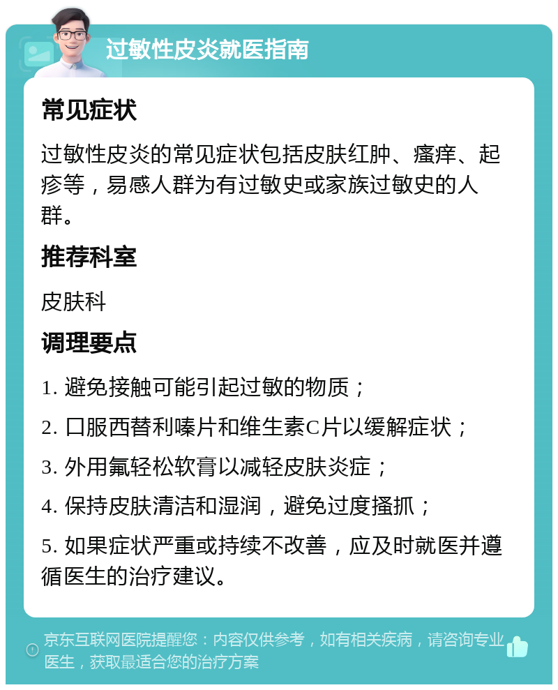 过敏性皮炎就医指南 常见症状 过敏性皮炎的常见症状包括皮肤红肿、瘙痒、起疹等，易感人群为有过敏史或家族过敏史的人群。 推荐科室 皮肤科 调理要点 1. 避免接触可能引起过敏的物质； 2. 口服西替利嗪片和维生素C片以缓解症状； 3. 外用氟轻松软膏以减轻皮肤炎症； 4. 保持皮肤清洁和湿润，避免过度搔抓； 5. 如果症状严重或持续不改善，应及时就医并遵循医生的治疗建议。