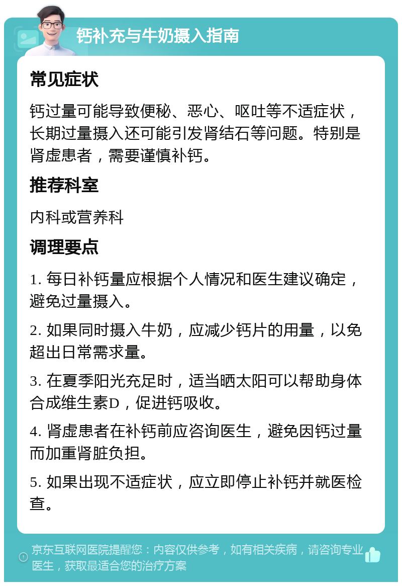 钙补充与牛奶摄入指南 常见症状 钙过量可能导致便秘、恶心、呕吐等不适症状，长期过量摄入还可能引发肾结石等问题。特别是肾虚患者，需要谨慎补钙。 推荐科室 内科或营养科 调理要点 1. 每日补钙量应根据个人情况和医生建议确定，避免过量摄入。 2. 如果同时摄入牛奶，应减少钙片的用量，以免超出日常需求量。 3. 在夏季阳光充足时，适当晒太阳可以帮助身体合成维生素D，促进钙吸收。 4. 肾虚患者在补钙前应咨询医生，避免因钙过量而加重肾脏负担。 5. 如果出现不适症状，应立即停止补钙并就医检查。