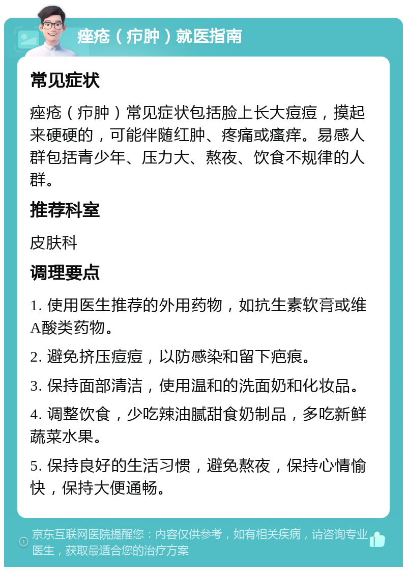 痤疮（疖肿）就医指南 常见症状 痤疮（疖肿）常见症状包括脸上长大痘痘，摸起来硬硬的，可能伴随红肿、疼痛或瘙痒。易感人群包括青少年、压力大、熬夜、饮食不规律的人群。 推荐科室 皮肤科 调理要点 1. 使用医生推荐的外用药物，如抗生素软膏或维A酸类药物。 2. 避免挤压痘痘，以防感染和留下疤痕。 3. 保持面部清洁，使用温和的洗面奶和化妆品。 4. 调整饮食，少吃辣油腻甜食奶制品，多吃新鲜蔬菜水果。 5. 保持良好的生活习惯，避免熬夜，保持心情愉快，保持大便通畅。