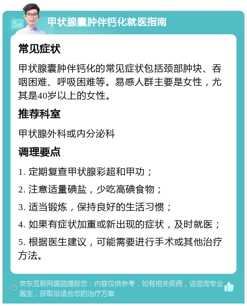 甲状腺囊肿伴钙化就医指南 常见症状 甲状腺囊肿伴钙化的常见症状包括颈部肿块、吞咽困难、呼吸困难等。易感人群主要是女性，尤其是40岁以上的女性。 推荐科室 甲状腺外科或内分泌科 调理要点 1. 定期复查甲状腺彩超和甲功； 2. 注意适量碘盐，少吃高碘食物； 3. 适当锻炼，保持良好的生活习惯； 4. 如果有症状加重或新出现的症状，及时就医； 5. 根据医生建议，可能需要进行手术或其他治疗方法。