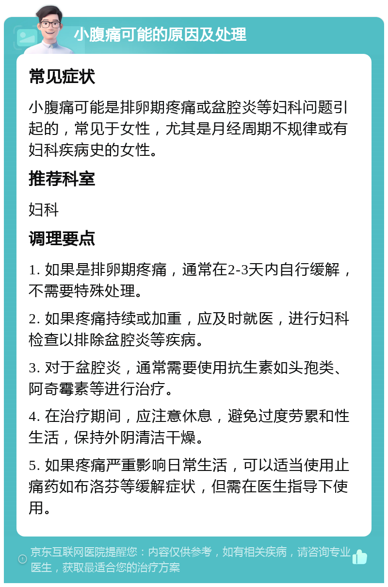 小腹痛可能的原因及处理 常见症状 小腹痛可能是排卵期疼痛或盆腔炎等妇科问题引起的，常见于女性，尤其是月经周期不规律或有妇科疾病史的女性。 推荐科室 妇科 调理要点 1. 如果是排卵期疼痛，通常在2-3天内自行缓解，不需要特殊处理。 2. 如果疼痛持续或加重，应及时就医，进行妇科检查以排除盆腔炎等疾病。 3. 对于盆腔炎，通常需要使用抗生素如头孢类、阿奇霉素等进行治疗。 4. 在治疗期间，应注意休息，避免过度劳累和性生活，保持外阴清洁干燥。 5. 如果疼痛严重影响日常生活，可以适当使用止痛药如布洛芬等缓解症状，但需在医生指导下使用。