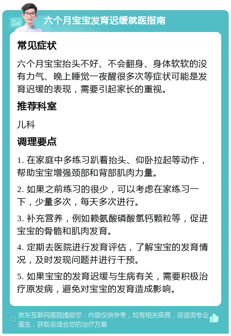 六个月宝宝发育迟缓就医指南 常见症状 六个月宝宝抬头不好、不会翻身、身体软软的没有力气、晚上睡觉一夜醒很多次等症状可能是发育迟缓的表现，需要引起家长的重视。 推荐科室 儿科 调理要点 1. 在家庭中多练习趴着抬头、仰卧拉起等动作，帮助宝宝增强颈部和背部肌肉力量。 2. 如果之前练习的很少，可以考虑在家练习一下，少量多次，每天多次进行。 3. 补充营养，例如赖氨酸磷酸氢钙颗粒等，促进宝宝的骨骼和肌肉发育。 4. 定期去医院进行发育评估，了解宝宝的发育情况，及时发现问题并进行干预。 5. 如果宝宝的发育迟缓与生病有关，需要积极治疗原发病，避免对宝宝的发育造成影响。