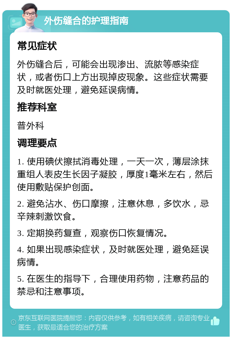 外伤缝合的护理指南 常见症状 外伤缝合后，可能会出现渗出、流脓等感染症状，或者伤口上方出现掉皮现象。这些症状需要及时就医处理，避免延误病情。 推荐科室 普外科 调理要点 1. 使用碘伏擦拭消毒处理，一天一次，薄层涂抹重组人表皮生长因子凝胶，厚度1毫米左右，然后使用敷贴保护创面。 2. 避免沾水、伤口摩擦，注意休息，多饮水，忌辛辣刺激饮食。 3. 定期换药复查，观察伤口恢复情况。 4. 如果出现感染症状，及时就医处理，避免延误病情。 5. 在医生的指导下，合理使用药物，注意药品的禁忌和注意事项。