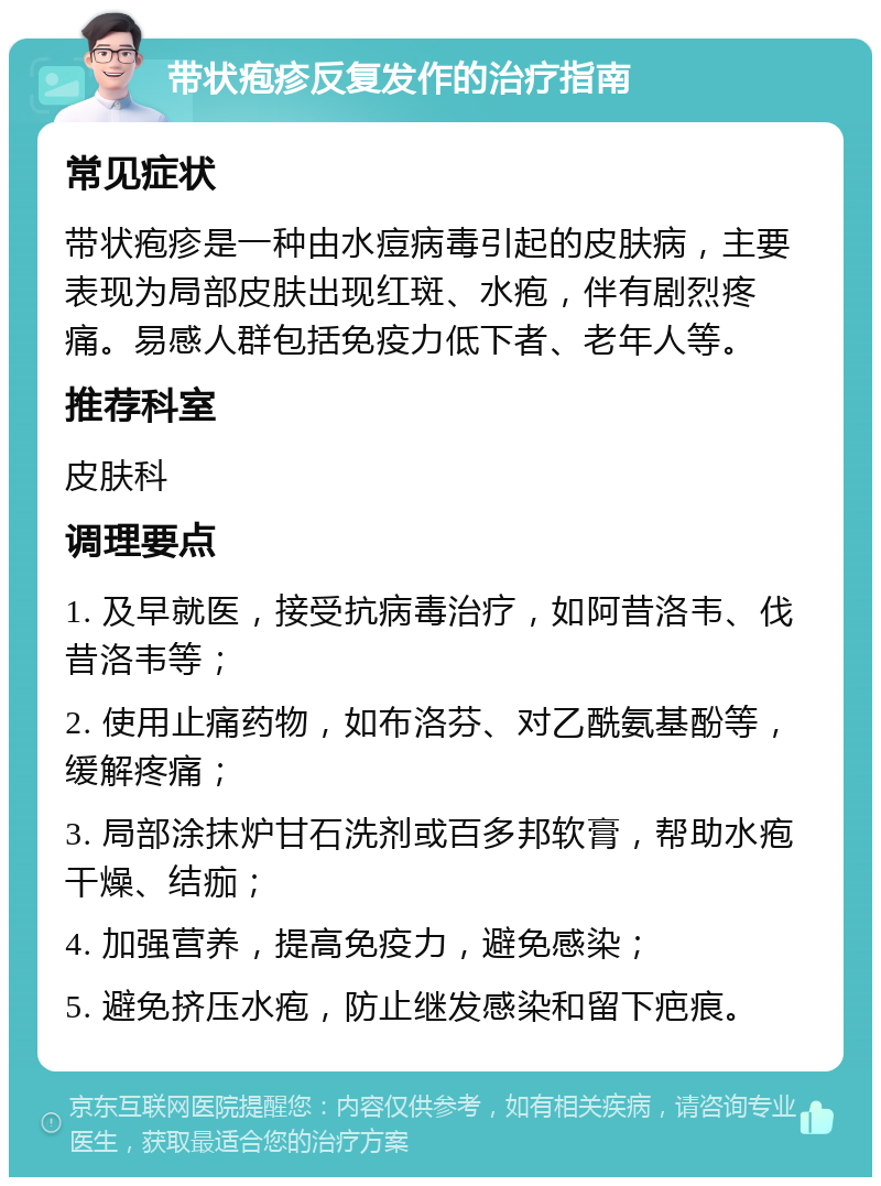 带状疱疹反复发作的治疗指南 常见症状 带状疱疹是一种由水痘病毒引起的皮肤病，主要表现为局部皮肤出现红斑、水疱，伴有剧烈疼痛。易感人群包括免疫力低下者、老年人等。 推荐科室 皮肤科 调理要点 1. 及早就医，接受抗病毒治疗，如阿昔洛韦、伐昔洛韦等； 2. 使用止痛药物，如布洛芬、对乙酰氨基酚等，缓解疼痛； 3. 局部涂抹炉甘石洗剂或百多邦软膏，帮助水疱干燥、结痂； 4. 加强营养，提高免疫力，避免感染； 5. 避免挤压水疱，防止继发感染和留下疤痕。