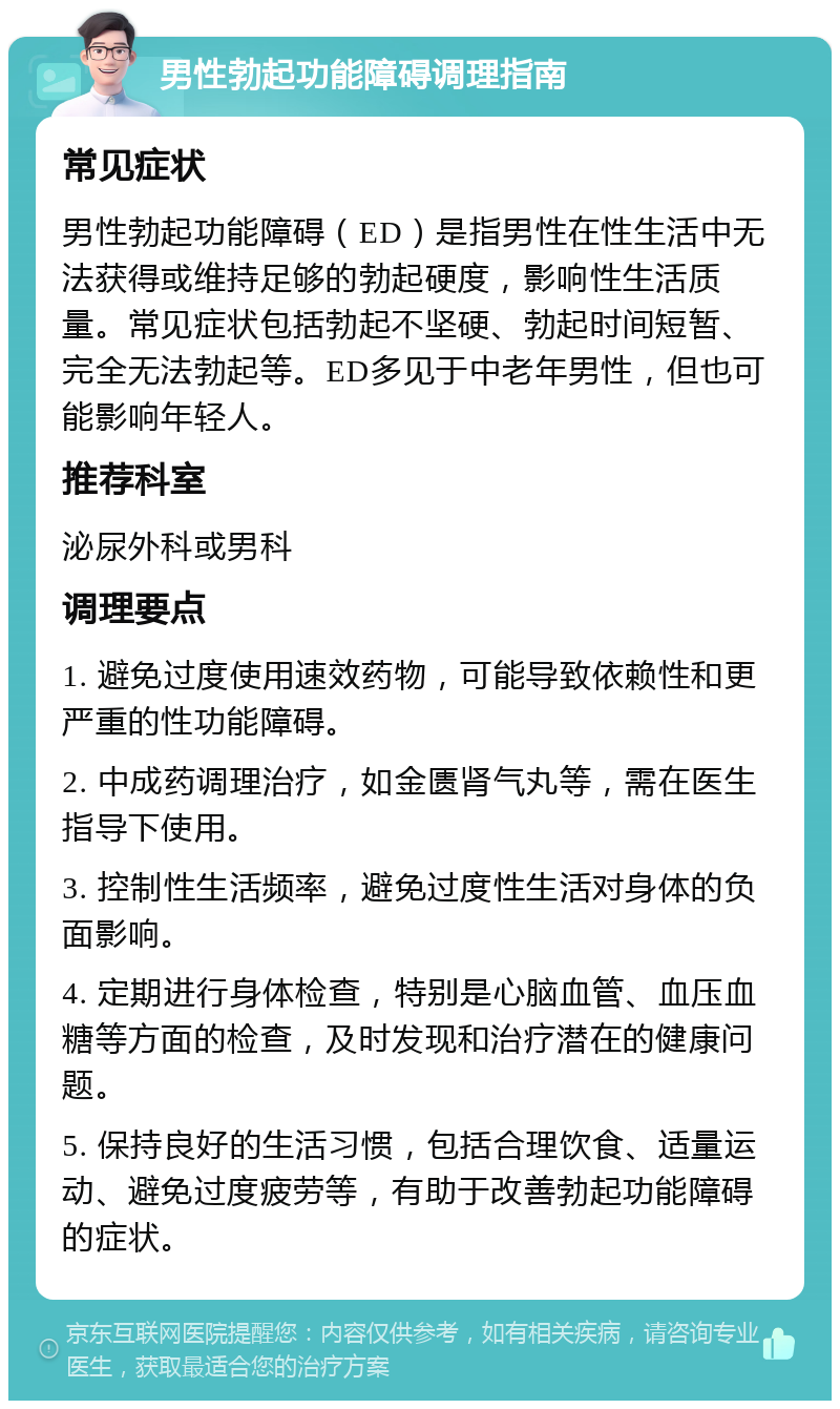 男性勃起功能障碍调理指南 常见症状 男性勃起功能障碍（ED）是指男性在性生活中无法获得或维持足够的勃起硬度，影响性生活质量。常见症状包括勃起不坚硬、勃起时间短暂、完全无法勃起等。ED多见于中老年男性，但也可能影响年轻人。 推荐科室 泌尿外科或男科 调理要点 1. 避免过度使用速效药物，可能导致依赖性和更严重的性功能障碍。 2. 中成药调理治疗，如金匮肾气丸等，需在医生指导下使用。 3. 控制性生活频率，避免过度性生活对身体的负面影响。 4. 定期进行身体检查，特别是心脑血管、血压血糖等方面的检查，及时发现和治疗潜在的健康问题。 5. 保持良好的生活习惯，包括合理饮食、适量运动、避免过度疲劳等，有助于改善勃起功能障碍的症状。