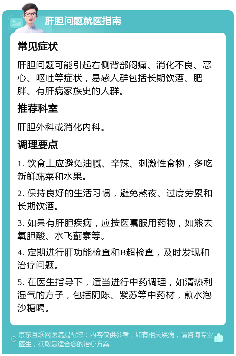 肝胆问题就医指南 常见症状 肝胆问题可能引起右侧背部闷痛、消化不良、恶心、呕吐等症状，易感人群包括长期饮酒、肥胖、有肝病家族史的人群。 推荐科室 肝胆外科或消化内科。 调理要点 1. 饮食上应避免油腻、辛辣、刺激性食物，多吃新鲜蔬菜和水果。 2. 保持良好的生活习惯，避免熬夜、过度劳累和长期饮酒。 3. 如果有肝胆疾病，应按医嘱服用药物，如熊去氧胆酸、水飞蓟素等。 4. 定期进行肝功能检查和B超检查，及时发现和治疗问题。 5. 在医生指导下，适当进行中药调理，如清热利湿气的方子，包括阴陈、紫苏等中药材，煎水泡沙糖喝。