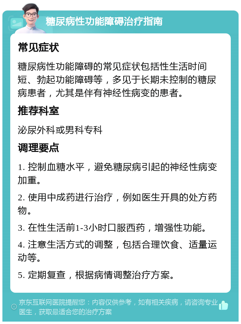 糖尿病性功能障碍治疗指南 常见症状 糖尿病性功能障碍的常见症状包括性生活时间短、勃起功能障碍等，多见于长期未控制的糖尿病患者，尤其是伴有神经性病变的患者。 推荐科室 泌尿外科或男科专科 调理要点 1. 控制血糖水平，避免糖尿病引起的神经性病变加重。 2. 使用中成药进行治疗，例如医生开具的处方药物。 3. 在性生活前1-3小时口服西药，增强性功能。 4. 注意生活方式的调整，包括合理饮食、适量运动等。 5. 定期复查，根据病情调整治疗方案。