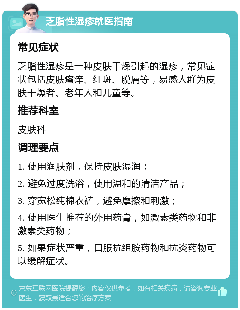 乏脂性湿疹就医指南 常见症状 乏脂性湿疹是一种皮肤干燥引起的湿疹，常见症状包括皮肤瘙痒、红斑、脱屑等，易感人群为皮肤干燥者、老年人和儿童等。 推荐科室 皮肤科 调理要点 1. 使用润肤剂，保持皮肤湿润； 2. 避免过度洗浴，使用温和的清洁产品； 3. 穿宽松纯棉衣裤，避免摩擦和刺激； 4. 使用医生推荐的外用药膏，如激素类药物和非激素类药物； 5. 如果症状严重，口服抗组胺药物和抗炎药物可以缓解症状。