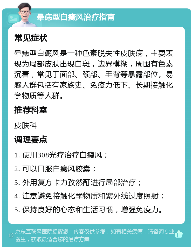 晕痣型白癜风治疗指南 常见症状 晕痣型白癜风是一种色素脱失性皮肤病，主要表现为局部皮肤出现白斑，边界模糊，周围有色素沉着，常见于面部、颈部、手背等暴露部位。易感人群包括有家族史、免疫力低下、长期接触化学物质等人群。 推荐科室 皮肤科 调理要点 1. 使用308光疗治疗白癜风； 2. 可以口服白癜风胶囊； 3. 外用复方卡力孜然酊进行局部治疗； 4. 注意避免接触化学物质和紫外线过度照射； 5. 保持良好的心态和生活习惯，增强免疫力。