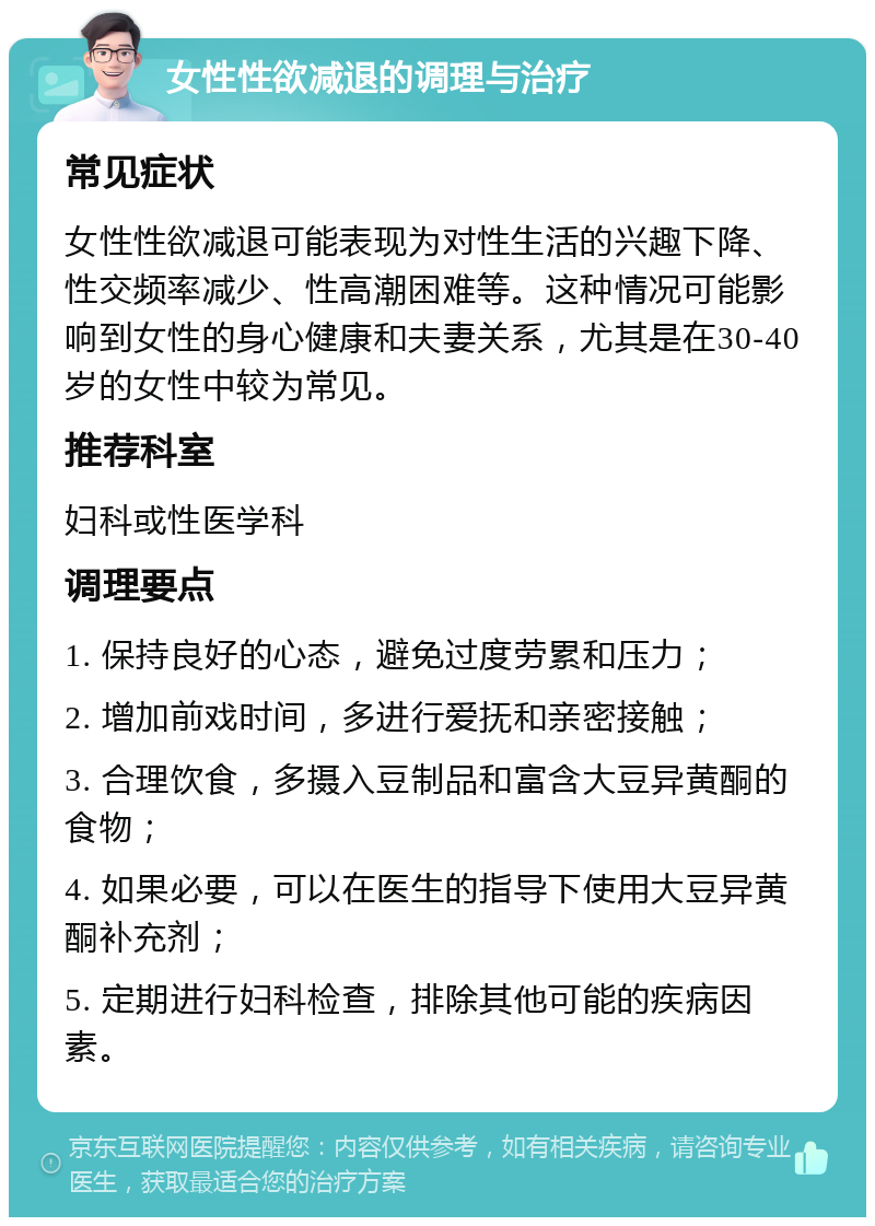 女性性欲减退的调理与治疗 常见症状 女性性欲减退可能表现为对性生活的兴趣下降、性交频率减少、性高潮困难等。这种情况可能影响到女性的身心健康和夫妻关系，尤其是在30-40岁的女性中较为常见。 推荐科室 妇科或性医学科 调理要点 1. 保持良好的心态，避免过度劳累和压力； 2. 增加前戏时间，多进行爱抚和亲密接触； 3. 合理饮食，多摄入豆制品和富含大豆异黄酮的食物； 4. 如果必要，可以在医生的指导下使用大豆异黄酮补充剂； 5. 定期进行妇科检查，排除其他可能的疾病因素。