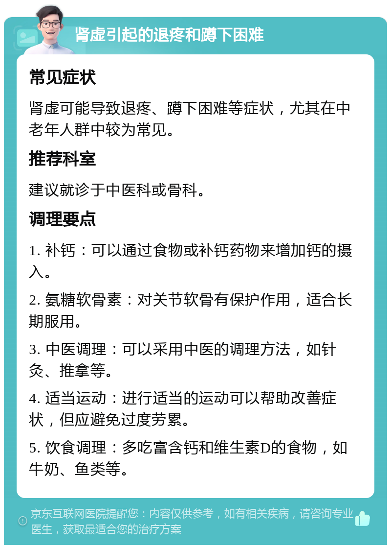 肾虚引起的退疼和蹲下困难 常见症状 肾虚可能导致退疼、蹲下困难等症状，尤其在中老年人群中较为常见。 推荐科室 建议就诊于中医科或骨科。 调理要点 1. 补钙：可以通过食物或补钙药物来增加钙的摄入。 2. 氨糖软骨素：对关节软骨有保护作用，适合长期服用。 3. 中医调理：可以采用中医的调理方法，如针灸、推拿等。 4. 适当运动：进行适当的运动可以帮助改善症状，但应避免过度劳累。 5. 饮食调理：多吃富含钙和维生素D的食物，如牛奶、鱼类等。