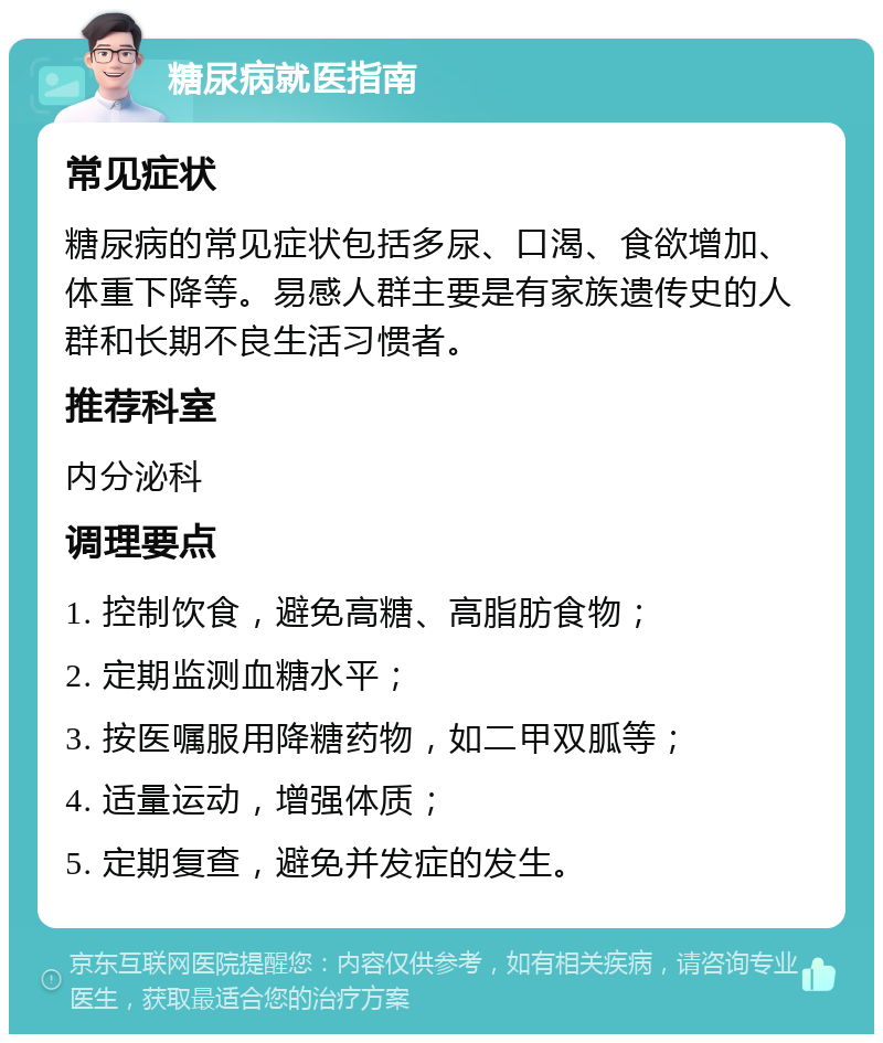 糖尿病就医指南 常见症状 糖尿病的常见症状包括多尿、口渴、食欲增加、体重下降等。易感人群主要是有家族遗传史的人群和长期不良生活习惯者。 推荐科室 内分泌科 调理要点 1. 控制饮食，避免高糖、高脂肪食物； 2. 定期监测血糖水平； 3. 按医嘱服用降糖药物，如二甲双胍等； 4. 适量运动，增强体质； 5. 定期复查，避免并发症的发生。