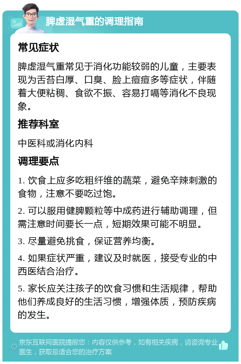 脾虚湿气重的调理指南 常见症状 脾虚湿气重常见于消化功能较弱的儿童，主要表现为舌苔白厚、口臭、脸上痘痘多等症状，伴随着大便粘稠、食欲不振、容易打嗝等消化不良现象。 推荐科室 中医科或消化内科 调理要点 1. 饮食上应多吃粗纤维的蔬菜，避免辛辣刺激的食物，注意不要吃过饱。 2. 可以服用健脾颗粒等中成药进行辅助调理，但需注意时间要长一点，短期效果可能不明显。 3. 尽量避免挑食，保证营养均衡。 4. 如果症状严重，建议及时就医，接受专业的中西医结合治疗。 5. 家长应关注孩子的饮食习惯和生活规律，帮助他们养成良好的生活习惯，增强体质，预防疾病的发生。