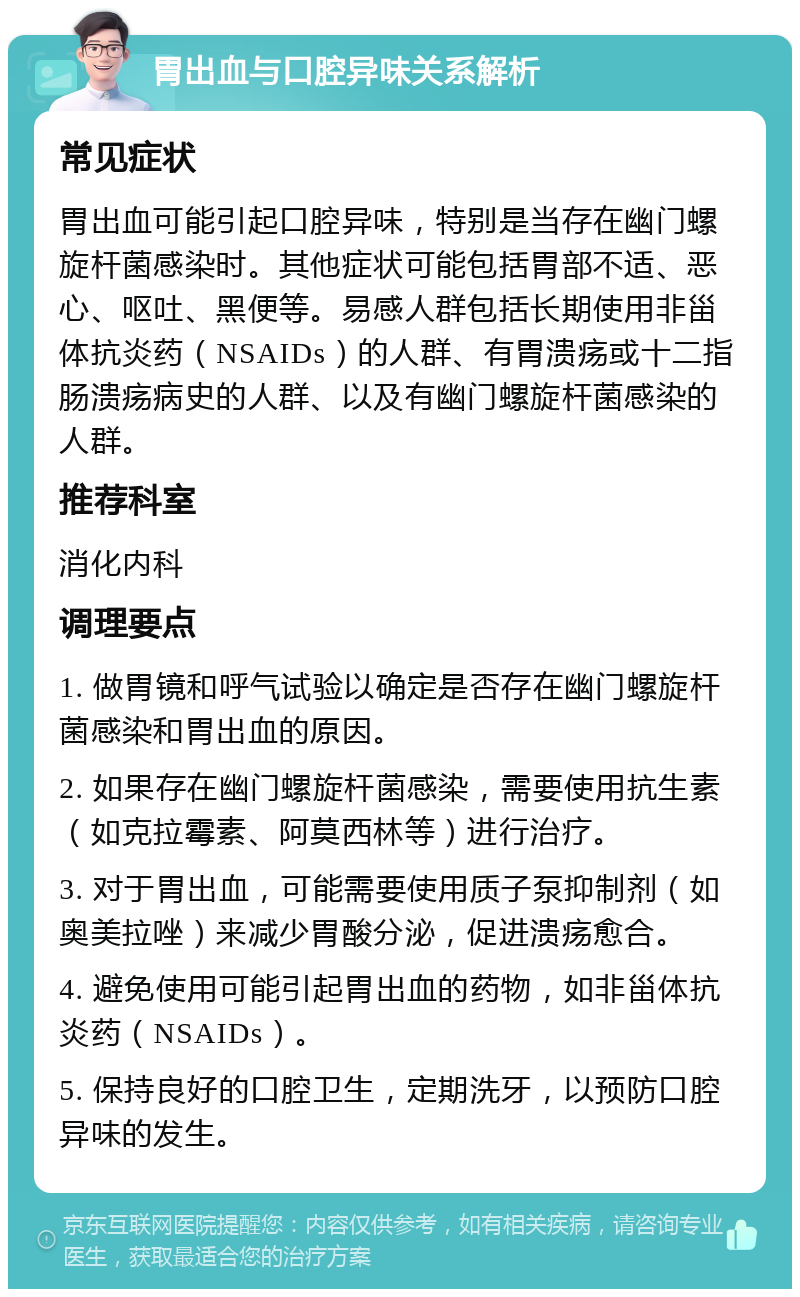 胃出血与口腔异味关系解析 常见症状 胃出血可能引起口腔异味，特别是当存在幽门螺旋杆菌感染时。其他症状可能包括胃部不适、恶心、呕吐、黑便等。易感人群包括长期使用非甾体抗炎药（NSAIDs）的人群、有胃溃疡或十二指肠溃疡病史的人群、以及有幽门螺旋杆菌感染的人群。 推荐科室 消化内科 调理要点 1. 做胃镜和呼气试验以确定是否存在幽门螺旋杆菌感染和胃出血的原因。 2. 如果存在幽门螺旋杆菌感染，需要使用抗生素（如克拉霉素、阿莫西林等）进行治疗。 3. 对于胃出血，可能需要使用质子泵抑制剂（如奥美拉唑）来减少胃酸分泌，促进溃疡愈合。 4. 避免使用可能引起胃出血的药物，如非甾体抗炎药（NSAIDs）。 5. 保持良好的口腔卫生，定期洗牙，以预防口腔异味的发生。